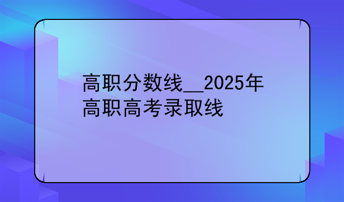 高职分数线__2025年高职高考录取线