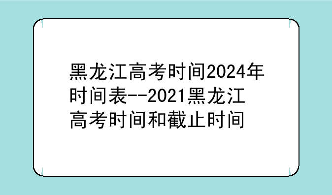 黑龙江高考时间2024年时间表--2021黑龙江高考时间和截止时间