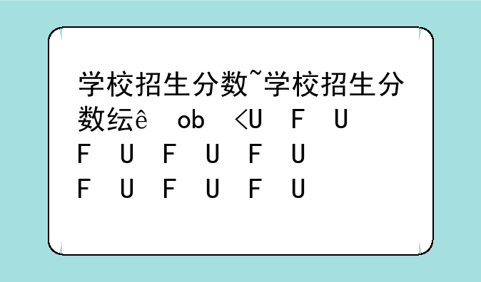 学校招生分数~学校招生分数线排名