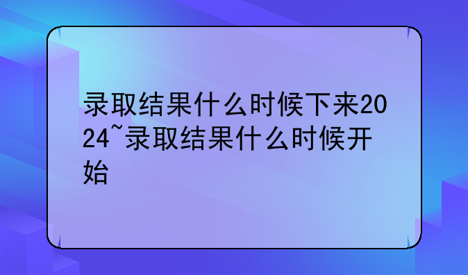 录取结果什么时候下来2024~录取结果什么时候开始
