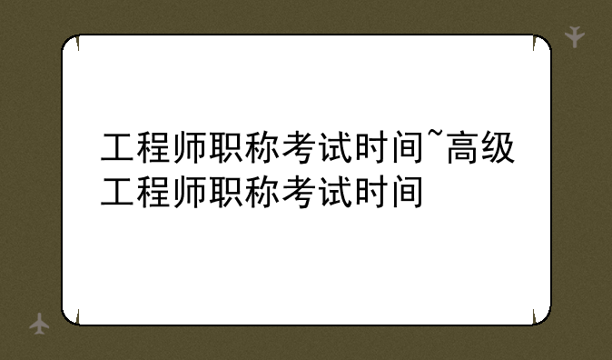 工程师职称考试时间~高级工程师职称考试时间