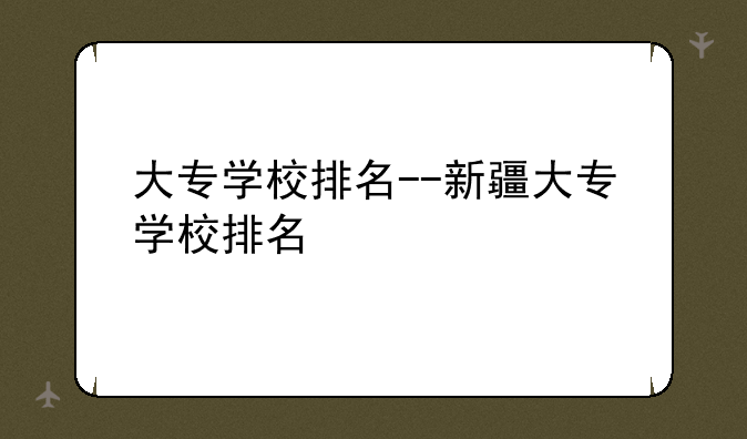 大专学校排名--新疆大专学校排名