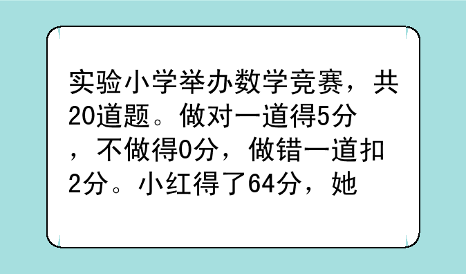 实验小学举办数学竞赛，共20道题。做对一道得5分，不做得0分，做错一道扣2分。小红得了64分，她做？