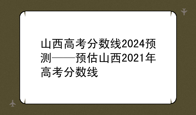 山西高考分数线2024预测——预估山西2021年高考分数线