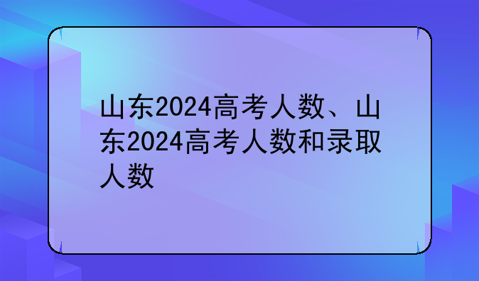 山东2024高考人数、山东2024高考人数和录取人数