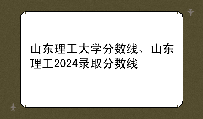 山东理工大学分数线、山东理工2024录取分数线