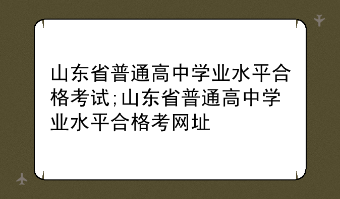 山东省普通高中学业水平合格考试;山东省普通高中学业水平合格考网址