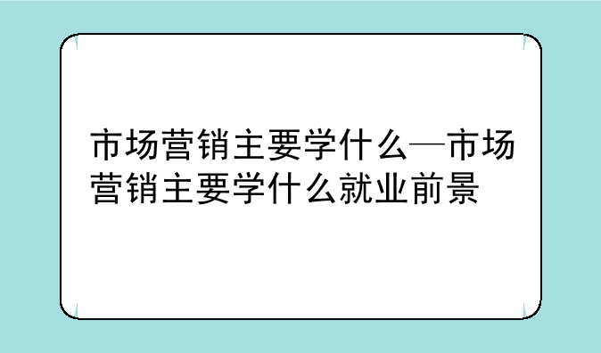市场营销主要学什么—市场营销主要学什么就业前景