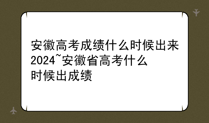 安徽高考成绩什么时候出来2024~安徽省高考什么时候出成绩
