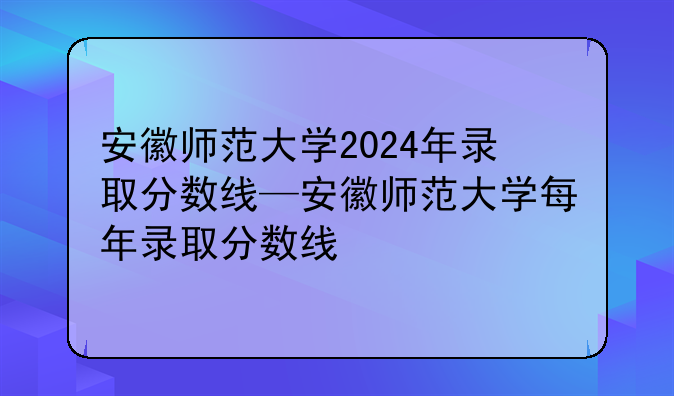 安徽师范大学2024年录取分数线—安徽师范大学每年录取分数线