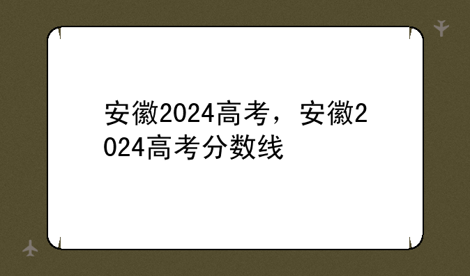 安徽2024高考，安徽2024高考分数线