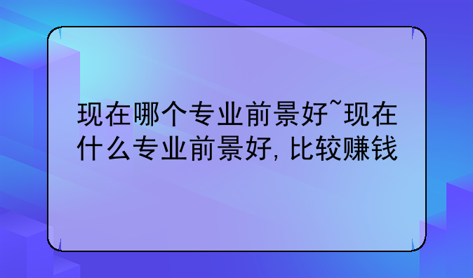 现在哪个专业前景好~现在什么专业前景好,比较赚钱