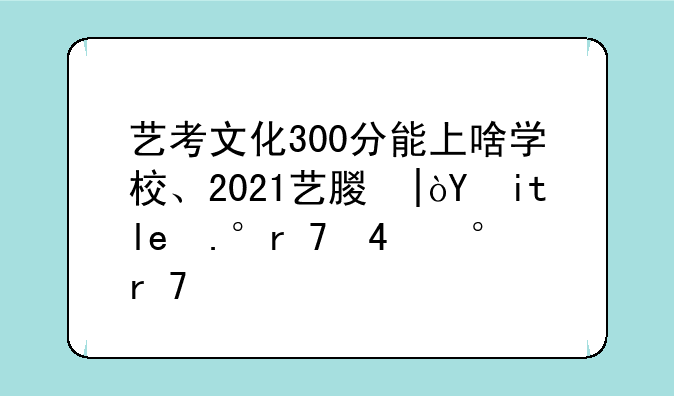艺考文化300分能上啥学校、2021艺术生文化课300分能上哪些学校