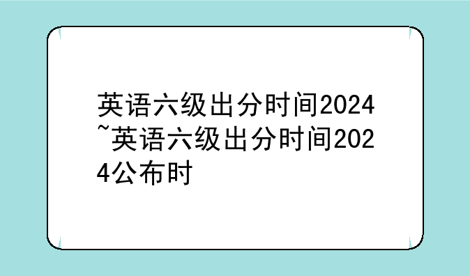 英语六级出分时间2024~英语六级出分时间2024公布时