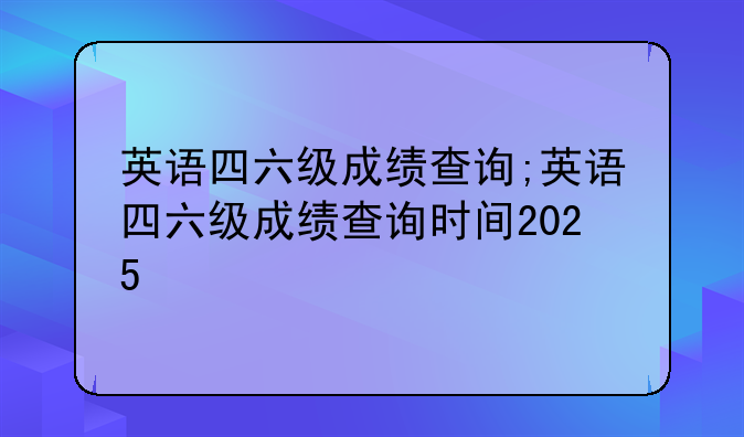 英语四六级成绩查询;英语四六级成绩查询时间2025
