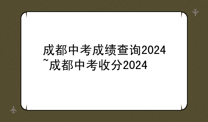 成都中考成绩查询2024~成都中考收分2024