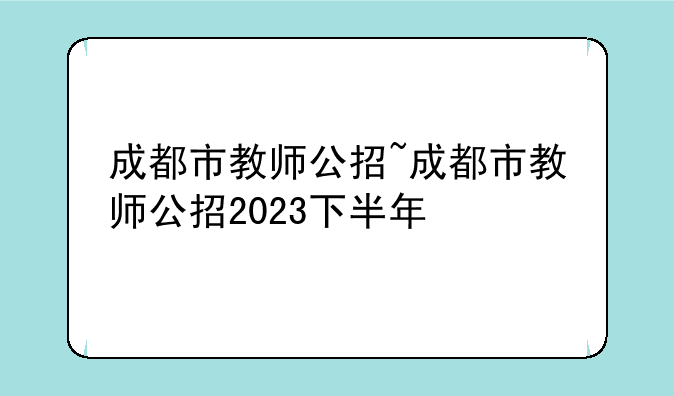 成都市教师公招~成都市教师公招2023下半年