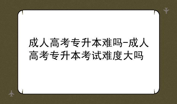 成人高考专升本难吗-成人高考专升本考试难度大吗