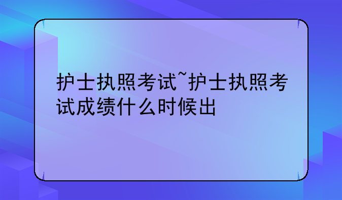护士执照考试~护士执照考试成绩什么时候出