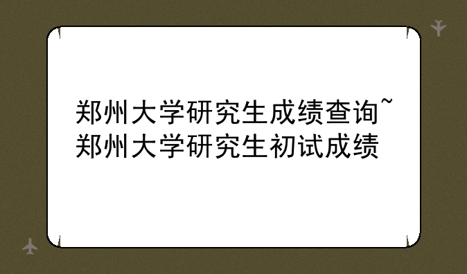 郑州大学研究生成绩查询~郑州大学研究生初试成绩