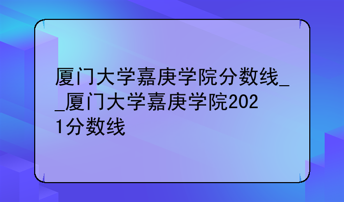 厦门大学嘉庚学院分数线__厦门大学嘉庚学院2021分数线