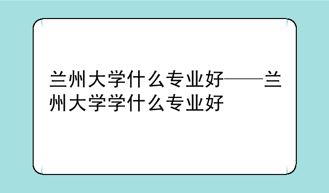 兰州大学什么专业好——兰州大学学什么专业好