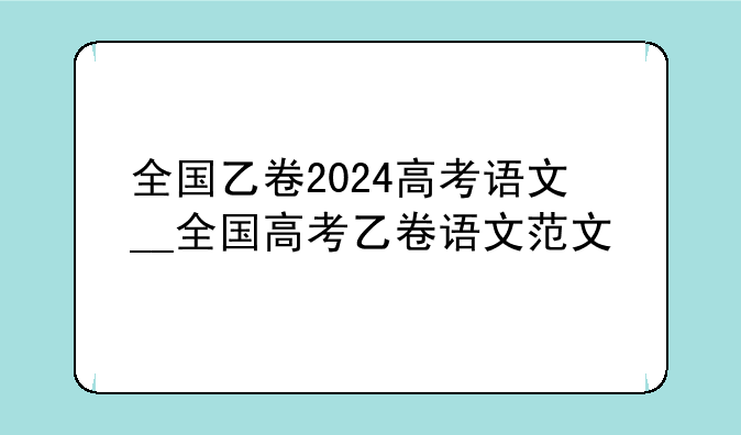 全国乙卷2024高考语文__全国高考乙卷语文范文