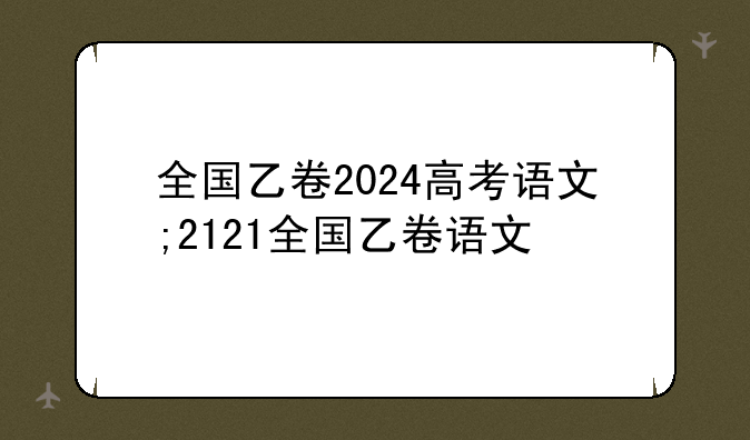 全国乙卷2024高考语文;2121全国乙卷语文