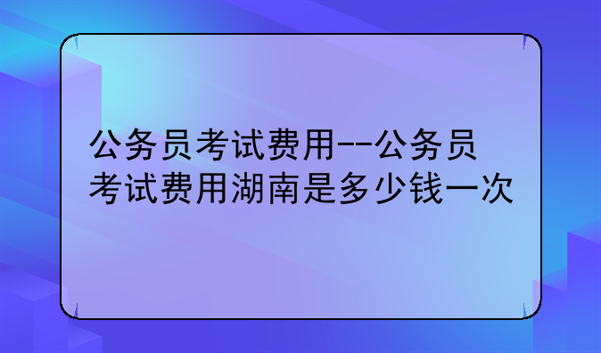 公务员考试费用--公务员考试费用湖南是多少钱一次