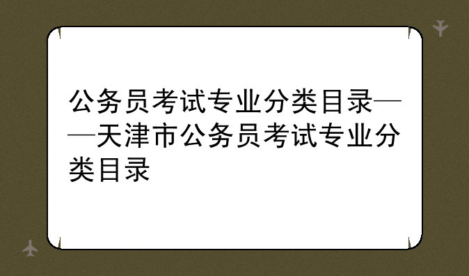 公务员考试专业分类目录——天津市公务员考试专业分类目录