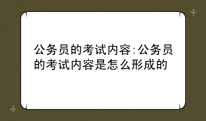 公务员的考试内容:公务员的考试内容是怎么形成的