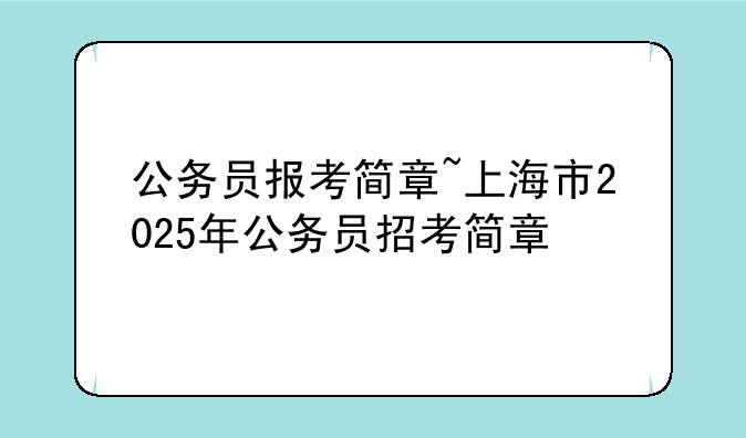 公务员报考简章~上海市2025年公务员招考简章