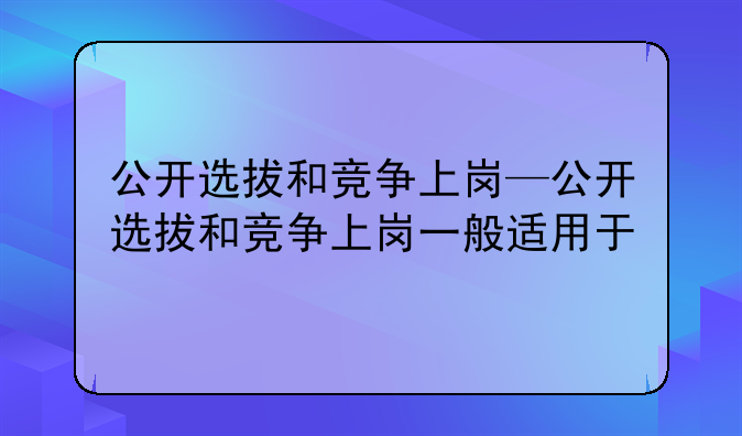 公开选拔和竞争上岗—公开选拔和竞争上岗一般适用于