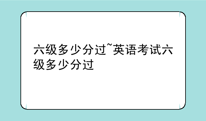 六级多少分过~英语考试六级多少分过