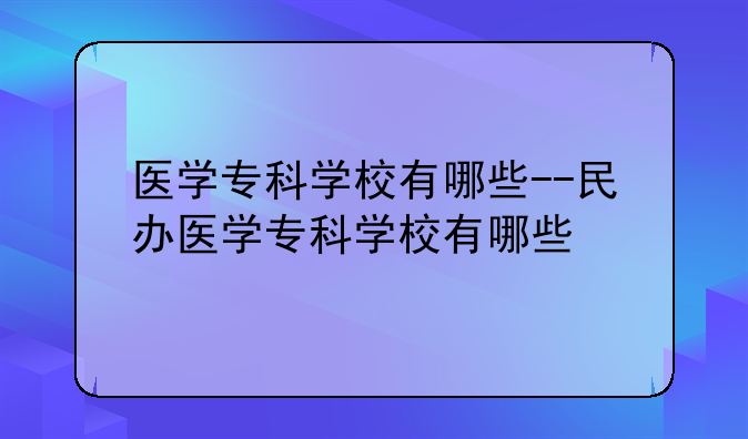 医学专科学校有哪些--民办医学专科学校有哪些