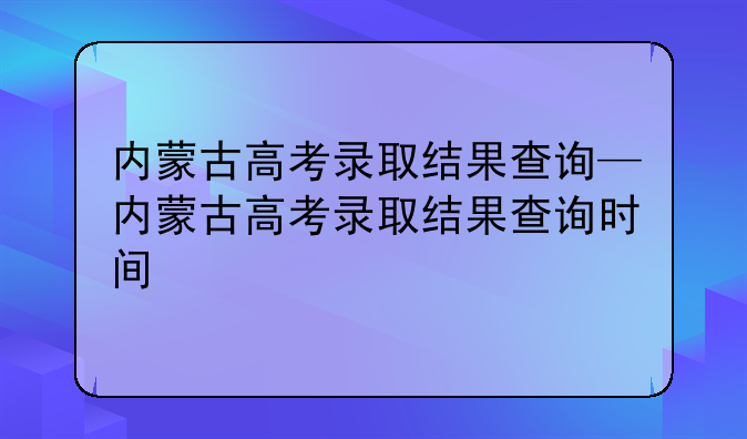 内蒙古高考录取结果查询—内蒙古高考录取结果查询时间
