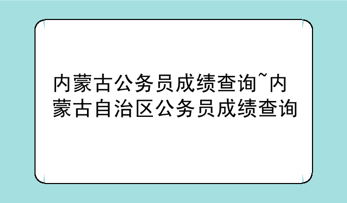 内蒙古公务员成绩查询~内蒙古自治区公务员成绩查询