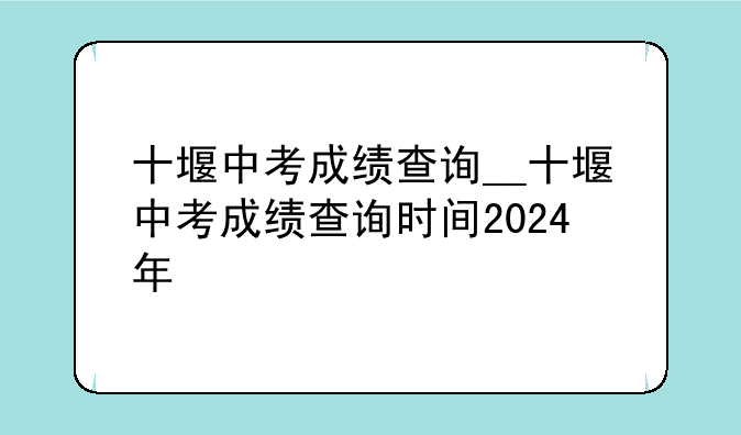 十堰中考成绩查询__十堰中考成绩查询时间2024年