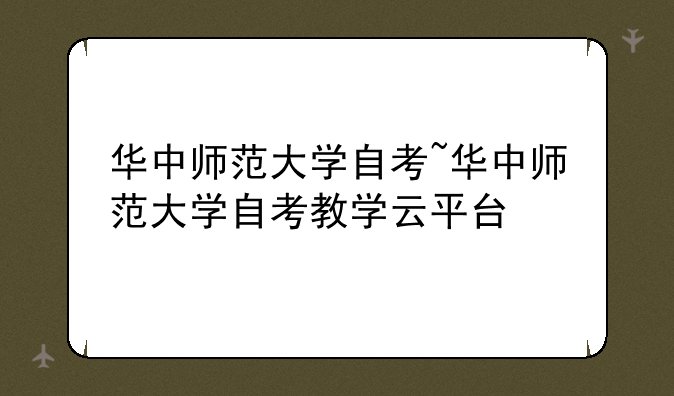 华中师范大学自考~华中师范大学自考教学云平台