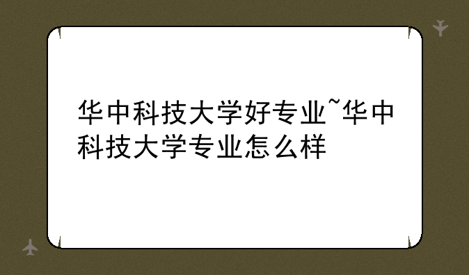 华中科技大学好专业~华中科技大学专业怎么样