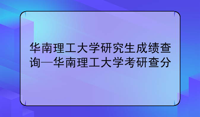 华南理工大学研究生成绩查询—华南理工大学考研查分