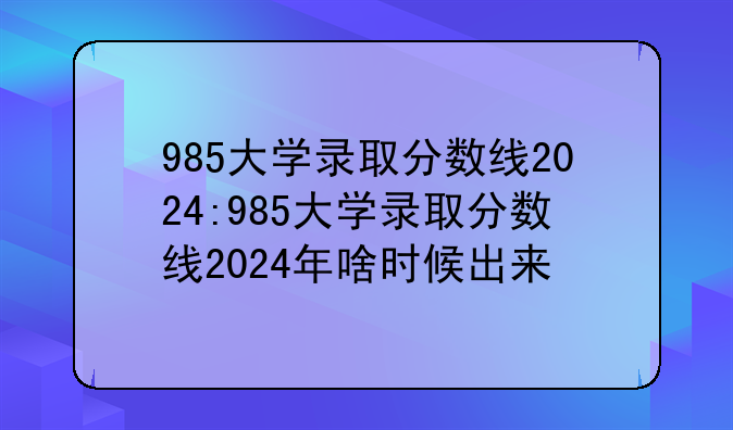 985大学录取分数线2024:985大学录取分数线2024年啥时候出来