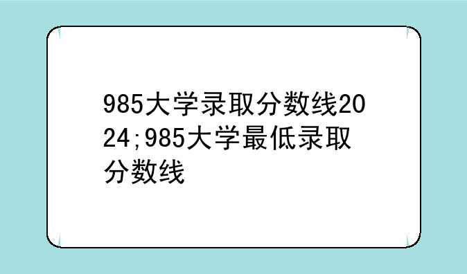 985大学录取分数线2024;985大学最低录取分数线